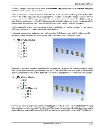To create a new part, select one or more bodies from the ModelView window and use the FormNewPart option
in the context menu (right mouse button).
A new part can also be formed by selecting multiple bodies in the Tree Outline and using the Form New Part
option in the context menu (right mouse button). Before a new part is formed, the selected bodies are removed
from any existing parts. The new part is appended to the bottom of the body list in the Tree Outline and any
parts that become empty are removed. For parts that contain multiple bodies, a part branch, containing multiple
bodies, will be denoted in the tree. Part branches will not be shown explicitly for single-body parts.
The Details View for a part contains the part name, which can be changed, and the number of bodies, volume,
surface area, and number of edges and faces associated with it.
To illustrate how grouping bodies into parts works, consider the following model with six bodies, named 1
through 6. Initially each body belongs to its own body group and no part branches are visible.
Now the odd numbered bodies are selected to form a body group. The result is that there are four parts; the first
three use the defaults, consisting of one body each; the last one is the newly formatted group of bodies named
“Part,”whichcanbeexpandedtoshowthethreebodieswithinit.Thepartcanthenberenamedto“OddNumbers.”
Suppose you now wish to group the prime numbers together. Bodies 2, 3, and 5 are selected and a body group
isformed.Itcanthenberenamedto“PrimeNumbers.”Notethatthegroupnamed“OddNumbers”nowcontains
only one body, so only body 1 is shown. Bodies 2, 3, and 5 are now grouped under the new part, “Prime Numbers.”
3–23
DesignModeler Help . . © SAS IP, Inc.
Section : Context Menus
 