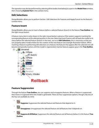 The operation may also be performed by selecting all the bodies that belong to a part in the ModelView window,
then choosing Explode Part in the context menu.
Edit Selections
DesignModeler allows you to perform Section : Edit Selections for Features and Apply/Cancel via the feature's
context menu.
Feature Insert
DesignModeler allows you to insert a feature before a selected feature (branch in the feature Tree Outline) via
the right mouse button.
A feature menu item is only shown in the right mouse button submenu if the system supports inserting the
corresponding feature at the selected position in the tree. Note that Insert Feature will roll back the model to its
status before the selected feature (branch in the tree). Just as in Edit Selections, this is necessary so that you
can properly select model entities for the creation of the new feature (see example illustration below). When
inserting a feature or performing edit selections on a feature, the features that appear after the selected one will
become temporarily inactive until the model is regenerated. Inactive features appear gray in the Tree Outline.
Feature Suppression
Through the feature Tree Outline, you can suppress and unsuppress features. When a feature is suppressed,
that means it is ignored when the model is generated. There are four suppression options, though only two of
the four are available at a time.
•
Suppress: Suppresses the selected feature and features that depend on it.
•
Unsuppress: Unsuppresses the selected feature and all features that it depends on.
•
Suppress & All Below: Suppresses the selected feature and all features below it in the feature Tree
Outline.
3–25
DesignModeler Help . . © SAS IP, Inc.
Section : Context Menus
 