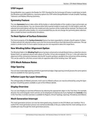 STEP Import
DesignModeler now supports the Reader for STEP (Standard for the Exchange of Product model data) on both
the Windows and UNIX platforms. Geometry options for STEP within DesignModeler include Simplify Topology,
Tolerance, and Replace Missing Geometry.
Symmetry Feature
The new Symmetry feature takes either all the bodies or selected bodies of the model as input and accepts up
to three symmetry planes. You can choose either full or partial models to work with. If a full model is used, the
selected symmetry planes will slice the model and only a portion of the model will be retained. The feature will
operate on solid and surface bodies. It is recommended that you do not change the symmetry plane selection
after a model has been transferred to Simulation.
To Next Option of Surface Extension
The Extent property of the Surface Extension feature has been expanded to include a fourth option-To Next.
To Next extends the selected surfaces up to the first encountered faces that fully bound the extension. This op-
eration is similar to the To Faces option except you are not required to select the target faces.
New Winding Editor Alignment Option
The Winding Table in the WindingTool feature has been enhanced to include Rotate Ends as a data line column.
Rotate Ends is an optional column with values of Yes/No (1/0 are also accepted). If Yes (or 1), this will rotate the
alignment of the connections between slots by 90° to point up/down, parallel to the central axis of the winding.
This can be useful for coils that connect slots on opposite sides of the winding (near 180° apart).
CFX-Mesh Release Notes
Edge Spacing
Youcannowcreateedgespacingcontrolsongeometricaledges.Edgespacingcontrolspossessthesameoptions
that are available for face spacing controls.
Inflation Layer-by-Layer Smoothing
The orthogonality of inflated, prismatic mesh near to inflated surfaces can now be achieved by using the layer-
by-layer smoothing option available as part of the Inflation details.
Display Overview
You can now display an overview of features by selecting the appropriate object in the Tree View. For example,
all point, line and triangular mesh controls can be displayed simultaneously if you highlight the Controls entry
in the Tree View. A similar overview is available for Regions, Virtual Topology, Spacings, Periodicity and Inflation.
Mesh Generation Interrupt
The mesh generation process can now be interrupted using a button on the CFX-Mesh user interface. This is
useful if the mesh generation process was started accidentally or the you realize that the mesh settings are un-
suitable part way through the mesh generation process.
1–3
ANSYSWorkbenchProductsReleaseNotes. ANSYSWorkbenchRelease10.0.KS302-RN.©SASIP,Inc.
Section : CFX-Mesh Release Notes
 