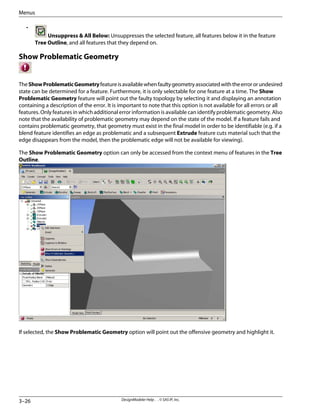•
Unsuppress & All Below: Unsuppresses the selected feature, all features below it in the feature
Tree Outline, and all features that they depend on.
Show Problematic Geometry
TheShowProblematicGeometryfeatureisavailablewhenfaultygeometryassociatedwiththeerrororundesired
state can be determined for a feature. Furthermore, it is only selectable for one feature at a time. The Show
Problematic Geometry feature will point out the faulty topology by selecting it and displaying an annotation
containing a description of the error. It is important to note that this option is not available for all errors or all
features. Only features in which additional error information is available can identify problematic geometry. Also
note that the availability of problematic geometry may depend on the state of the model. If a feature fails and
contains problematic geometry, that geometry must exist in the final model in order to be identifiable (e.g. if a
blend feature identifies an edge as problematic and a subsequent Extrude feature cuts material such that the
edge disappears from the model, then the problematic edge will not be available for viewing).
The Show Problematic Geometry option can only be accessed from the context menu of features in the Tree
Outline.
If selected, the Show Problematic Geometry option will point out the offensive geometry and highlight it.
DesignModeler Help . . © SAS IP, Inc.
3–26
Menus
 