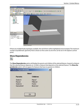 If there are multiple faulty topologies available, then all of them will be highlighted and annotated. The maximum
number of problematic geometry that is shown on the screen at one time can be set in the Options control
panel.
Show Dependencies
The ShowDependencies option will display the parents and children of the selected feature. A parent is a feature
that the selected feature depends on. A child is a feature that depends on the selected feature. The Show De-
pendencies option will not appear for features that have no parents or children.
3–27
DesignModeler Help . . © SAS IP, Inc.
Section : Context Menus
 