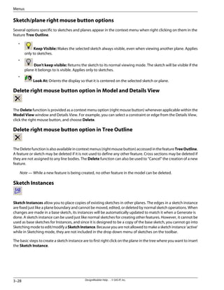 Sketch/plane right mouse button options
Several options specific to sketches and planes appear in the context menu when right clicking on them in the
feature Tree Outline.
•
Keep Visible: Makes the selected sketch always visible, even when viewing another plane. Applies
only to sketches.
•
Don't keep visible: Returns the sketch to its normal viewing mode. The sketch will be visible if the
plane it belongs to is visible. Applies only to sketches.
•
Look At: Orients the display so that it is centered on the selected sketch or plane.
Delete right mouse button option in Model and Details View
The Delete function is provided as a context menu option (right mouse button) whenever applicable within the
Model View window and Details View. For example, you can select a constraint or edge from the Details View,
click the right mouse button, and choose Delete.
Delete right mouse button option in Tree Outline
TheDeletefunctionisalsoavailableincontextmenus(rightmousebutton)accessedinthefeatureTreeOutline.
A feature or sketch may be deleted if it is not used to define any other feature. Cross sections may be deleted if
they are not assigned to any line bodies. The Delete function can also be used to “Cancel” the creation of a new
feature.
Note — While a new feature is being created, no other feature in the model can be deleted.
Sketch Instances
Sketch Instances allow you to place copies of existing sketches in other planes. The edges in a sketch instance
are fixed just like a plane boundary and cannot be moved, edited, or deleted by normal sketch operations. When
changes are made in a base sketch, its instances will be automatically updated to match it when a Generate is
done. A sketch instance can be used just like normal sketches for creating other features. However, it cannot be
used as base sketches for Instances, and since it is designed to be a copy of the base sketch, you cannot go into
Sketching mode to edit/modify a SketchInstance. Because you are not allowed to make a sketch instance 'active'
while in Sketching mode, they are not included in the drop down menu of sketches on the toolbar.
The basic steps to create a sketch instance are to first right click on the plane in the tree where you want to insert
the Sketch Instance.
DesignModeler Help . . © SAS IP, Inc.
3–28
Menus
 