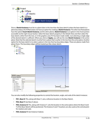 Since a Sketch Instance must lie in a plane later in the tree than the base sketch (unless the base sketch is a
plane boundary), the XYPlane does not have an option for creating a SketchInstance. The other two fixed planes
have the option Insert Sketch Instance, and for other planes, Sketch Instance is an option in the Insert portion
accessible via the right mouse button. Select the base sketch property in the Details View and then select the
base sketch, either from the tree, or in the graphics area if it has been made visible. Just selecting a single edge
of the desired sketch is sufficient. When you click on Apply, you will see the new Sketch Instance in the active
plane. Note that the selected sketch must be from a plane that is earlier in the tree than the active plane. Another
option for the base sketch is to select a plane in the tree that has boundary edges. These are planes made from
planar faces. The boundary edges will be treated just like a base sketch.
You can also modify the following properties to control the location, angle, and scale of the sketch instance:
• FD1, Base X: This, along with Base Y, sets a reference location in the Base Sketch.
• FD2, Base Y: See Base X above.
• FD3, Instance X: This, along with Instance Y, sets the location in the active plane where the Base X and
Y of the Base Sketch will be positioned. The Instance X and Y locations are also used as the central point
for rotation and scale.
• FD4, Instance Y: See Instance X above.
3–29
DesignModeler Help . . © SAS IP, Inc.
Section : Context Menus
 