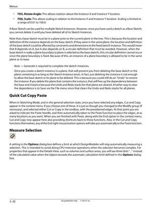 • FD5, Rotate Angle: This allows rotation about the Instance X and Instance Y location.
• FD6, Scale: This allows scaling in relation to the Instance X and Instance Y location. Scaling is limited to
a range of 0.01 to 100.0.
A Base Sketch can be used for multiple Sketch Instances. However, once you have used a sketch as a Base Sketch,
you cannot delete it until you have deleted all of its Sketch Instances.
Note that a base sketch must be in a plane prior to the current plane in the tree. This is because the location and
definition of the instance depends on the base sketch. If they were in the same plane, the location and definition
ofthebasesketchcouldbeaffectedbyconstraintsanddimensionstothefixedsketchinstance.Thiswouldmean
that B depends on A, but A also depends on B, a circular definition that must be avoided. However, when the
base sketch is really a plane boundary (a plane is selected as the base sketch), this circular definition cannot occur
since the plane boundary is fixed. Because of this, an instance of a plane boundary is allowed to be in the same
plane as its base.
Note — Generate is required to complete the sketch instances.
Once you create a sketch instance in a plane, that will prevent you from deleting the base sketch or the
plane containing it as long as the Sketch Instance exists. In fact, just deleting the instance is not enough
to allow the base sketch or its plane to be deleted. This is because you could still do an “Undo” to restore
the instance. If you delete the plane that contains the instance, that will free up the dependence between
the base and instance because the Undo and Redo stacks for that plane are cleared. Another way to clear
the dependence is to Save via the File menu since that clears the Undo and Redo stacks for all planes.
Quick Cut Copy Paste
When in Sketching Mode, and in the general selection state, once you have selected any edges, Cut and Copy
appear in the context menu. If you choose one of these, it is just as though you changed to the Modify group (if
necessary), and selected either Cut or Copy in the toolbox, with the preselected edges. At that point you are
asked to indicate the Paste Handle, and then automatically taken to the Paste function to place the edges, at as
many locations as you want. When you are finished with Paste, along with the End option in the context menu,
Cut and Copy now appear here also providing shortcuts back to those functions. Also, in the Cut and Copy
functionsthemselves,anyoftheEndrightmousebuttonoptionswilltakeyouautomaticallytothePastefunction.
Measure Selection
A setting in the Options dialog box defines a limit at which DesignModeler will stop automatically measuring a
selection. This is intended to avoid doing CPU-intensive operations when the selection becomes complex. For
properties that appear in the Details View, such as volumes and surface areas, you will see three dots "..." instead
of the calculated value when the object exceeds the automatic calculation limit defined in the Options dialog
box.
DesignModeler Help . . © SAS IP, Inc.
3–30
Menus
 