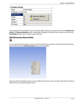 You can always force the selection to be measured by right clicking on the property and choosing Measure Se-
lection. The Measure Selection option, if applicable, will appear in the Details View context menu and in the
Tree Outline context menu if a body or part is selected.
Edit Dimension Name/Value
You can quickly edit a dimension's name and value by selecting the dimension, then clicking the right mouse
button and choosing the Edit Name/Value option as shown below.
A pop-up window will appear where you may modify the dimension's name and value. Note that for reference
dimensions, you may only modify the name.
3–31
DesignModeler Help . . © SAS IP, Inc.
Section : Context Menus
 