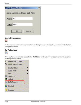 Move Dimensions
To change a cross section dimension's location, use the right mouse button option, as explained in the Section :
Editing Cross Sections.
Go To Feature
When you have a model entity selected in the Model View window, the Go To Feature function is accessible
via the right mouse button.
DesignModeler Help . . © SAS IP, Inc.
3–32
Menus
 