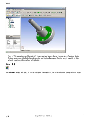 Note — This operation may fail to identify the appropriate feature due to the extension of surfaces during
feature generation. It includes Body Operation and Surface Extension. Also the search may fail for Slice
when it is performed on surface or line bodies.
Select All
The Select All option will select all visible entities in the model, for the active selection filter you have chosen.
DesignModeler Help . . © SAS IP, Inc.
3–34
Menus
 