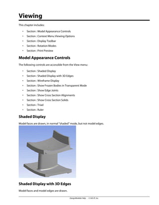 Viewing
This chapter includes:
• Section : Model Appearance Controls
• Section : Context Menu Viewing Options
• Section : Display Toolbar
• Section : Rotation Modes
• Section : Print Preview
Model Appearance Controls
The following controls are accessible from the View menu:
• Section : Shaded Display
• Section : Shaded Display with 3D Edges
• Section : Wireframe Display
• Section : Show Frozen Bodies in Transparent Mode
• Section : Show Edge Joints
• Section : Show Cross Section Alignments
• Section : Show Cross Section Solids
• Section : Triad
• Section : Ruler
Shaded Display
Model faces are drawn, in normal “shaded” mode, but not model edges.
Shaded Display with 3D Edges
Model faces and model edges are drawn.
DesignModeler Help . . © SAS IP, Inc.
 