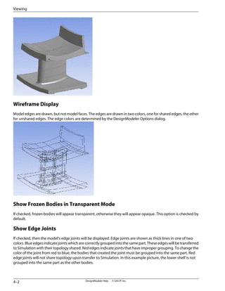 Wireframe Display
Model edges are drawn, but not model faces. The edges are drawn in two colors, one for shared edges, the other
for unshared edges. The edge colors are determined by the DesignModeler Options dialog.
Show Frozen Bodies in Transparent Mode
If checked, frozen bodies will appear transparent, otherwise they will appear opaque. This option is checked by
default.
Show Edge Joints
If checked, then the model's edge joints will be displayed. Edge joints are shown as thick lines in one of two
colors. Blue edges indicate joints which are correctly grouped into the same part. These edges will be transferred
to Simulation with their topology shared. Red edges indicate joints that have improper grouping. To change the
color of the joint from red to blue, the bodies that created the joint must be grouped into the same part. Red
edge joints will not share topology upon transfer to Simulation. In this example picture, the lower shelf is not
grouped into the same part as the other bodies.
DesignModeler Help . . © SAS IP, Inc.
4–2
Viewing
 