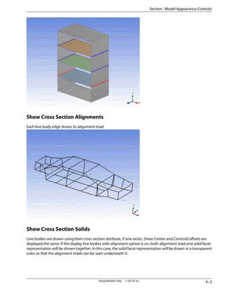 Show Cross Section Alignments
Each line body edge shows its alignment triad.
Show Cross Section Solids
Line bodies are drawn using their cross section attribute, if one exists. Shear Center and Centroid offsets are
displayed the same. If the display line bodies with alignment option is on, both alignment triad and solid facet
representation will be shown together. In this case, the solid facet representation will be drawn in a transparent
color so that the alignment triads can be seen underneath it.
4–3
DesignModeler Help . . © SAS IP, Inc.
Section : Model Appearance Controls
 