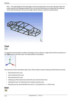 Note — The solid display for line body edges is done by sweeping the cross section along the edge. The
sweep may fail to be displayed properly if the cross section dimensions are so large that the sweep be-
comes self-intersecting. In this case, the edge is drawn without a solid facet representation.
Triad
To toggle the triad orientation symbol in the display screen at all times, single-click the left mouse button on
the Triad button in the View menu. The triad symbol is on by default.
The interactive Triad in the bottom right corner of the window contains viewing and informational controls.
• Red represents the x-axis
• Green represents the z-axis
• Blue represents the z-axis
• Clicking any of the triad arrows orients the view normal to that arrow.
• Clicking the Cyan “Iso” ball orients the model to isometric view.
• Mousing over any arrow identifies the axis (X, Y, Z) and direction (+/-) of the arrow.
Ruler
DesignModeler Help . . © SAS IP, Inc.
4–4
Viewing
 
