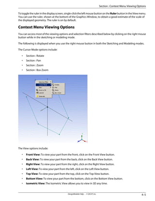 Totoggletherulerinthedisplayscreen,single-clicktheleftmousebuttonontheRulerbuttonintheViewmenu.
You can use the ruler, shown at the bottom of the Graphics Window, to obtain a good estimate of the scale of
the displayed geometry. The ruler is on by default.
Context Menu Viewing Options
You can access most of the viewing options and selection filters described below by clicking on the right mouse
button while in the sketching or modeling mode.
The following is displayed when you use the right mouse button in both the Sketching and Modeling modes.
The Cursor Mode options include:
• Section : Rotate
• Section : Pan
• Section : Zoom
• Section : Box Zoom
The View options include:
• Front View: To view your part from the front, click on the Front View button.
• Back View: To view your part from the back, click on the Back View button.
• Right View: To view your part from the right, click on the Right View button.
• Left View: To view your part from the left, click on the Left View button.
• Top View: To view your part from the top, click on the Top View button.
• Bottom View: To view your part from the bottom, click on the Bottom View button.
• Isometric View: The Isometric View allows you to view in 3D any time.
4–5
DesignModeler Help . . © SAS IP, Inc.
Section : Context Menu Viewing Options
 