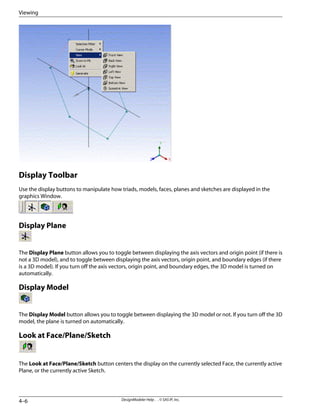Display Toolbar
Use the display buttons to manipulate how triads, models, faces, planes and sketches are displayed in the
graphics Window.
Display Plane
The Display Plane button allows you to toggle between displaying the axis vectors and origin point (if there is
not a 3D model), and to toggle between displaying the axis vectors, origin point, and boundary edges (if there
is a 3D model). If you turn off the axis vectors, origin point, and boundary edges, the 3D model is turned on
automatically.
Display Model
The Display Model button allows you to toggle between displaying the 3D model or not. If you turn off the 3D
model, the plane is turned on automatically.
Look at Face/Plane/Sketch
The Look at Face/Plane/Sketch button centers the display on the currently selected Face, the currently active
Plane, or the currently active Sketch.
DesignModeler Help . . © SAS IP, Inc.
4–6
Viewing
 