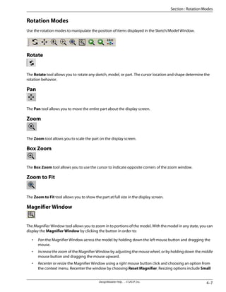 Rotation Modes
Use the rotation modes to manipulate the position of items displayed in the Sketch/Model Window.
Rotate
The Rotate tool allows you to rotate any sketch, model, or part. The cursor location and shape determine the
rotation behavior.
Pan
The Pan tool allows you to move the entire part about the display screen.
Zoom
The Zoom tool allows you to scale the part on the display screen.
Box Zoom
The Box Zoom tool allows you to use the cursor to indicate opposite corners of the zoom window.
Zoom to Fit
The Zoom to Fit tool allows you to show the part at full size in the display screen.
Magnifier Window
The Magnifier Window tool allows you to zoom in to portions of the model. With the model in any state, you can
display the Magnifier Window by clicking the button in order to:
• Pan the Magnifier Window across the model by holding down the left mouse button and dragging the
mouse.
• Increase the zoom of the Magnifier Window by adjusting the mouse wheel, or by holding down the middle
mouse button and dragging the mouse upward.
• Recenter or resize the Magnifier Window using a right mouse button click and choosing an option from
the context menu. Recenter the window by choosing Reset Magnifier. Resizing options include Small
4–7
DesignModeler Help . . © SAS IP, Inc.
Section : Rotation Modes
 