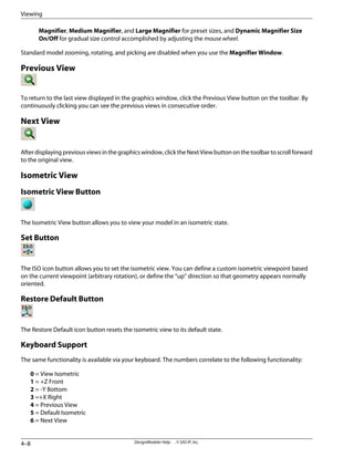 Magnifier, Medium Magnifier, and Large Magnifier for preset sizes, and Dynamic Magnifier Size
On/Off for gradual size control accomplished by adjusting the mouse wheel.
Standard model zooming, rotating, and picking are disabled when you use the Magnifier Window.
Previous View
To return to the last view displayed in the graphics window, click the Previous View button on the toolbar. By
continuously clicking you can see the previous views in consecutive order.
Next View
Afterdisplayingpreviousviewsinthegraphicswindow,clicktheNextViewbuttononthetoolbartoscrollforward
to the original view.
Isometric View
Isometric View Button
The Isometric View button allows you to view your model in an isometric state.
Set Button
The ISO icon button allows you to set the isometric view. You can define a custom isometric viewpoint based
on the current viewpoint (arbitrary rotation), or define the “up” direction so that geometry appears normally
oriented.
Restore Default Button
The Restore Default icon button resets the isometric view to its default state.
Keyboard Support
The same functionality is available via your keyboard. The numbers correlate to the following functionality:
0 = View Isometric
1 = +Z Front
2 = -Y Bottom
3 =+X Right
4 = Previous View
5 = Default Isometric
6 = Next View
DesignModeler Help . . © SAS IP, Inc.
4–8
Viewing
 