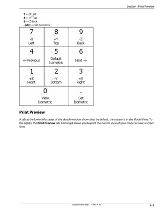 7 = -X Left
8 = +Y Top
9 = -Z Back
. (dot) = Set Isometric
Print Preview
A tab at the lower left corner of the sketch window shows that by default, the system is in the Model View. To
the right is the Print Preview tab. Clicking it allows you to print the current view of your model or save a screen
shot.
4–9
DesignModeler Help . . © SAS IP, Inc.
Section : Print Preview
 