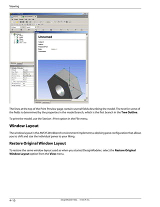 The lines at the top of the Print Preview page contain several fields describing the model. The text for some of
the fields is determined by the properties in the model branch, which is the first branch in the Tree Outline.
To print the model, use the Section : Print option in the File menu.
Window Layout
The window layout in the ANSYS Workbench environment implements a docking pane configuration that allows
you to shift and size the individual panes to your liking.
Restore Original Window Layout
To restore the same window layout used as when you started DesignModeler, select the Restore Original
Window Layout option from the View menu.
DesignModeler Help . . © SAS IP, Inc.
4–10
Viewing
 