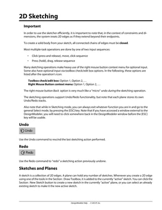 2D Sketching
Important
In order to use the sketcher efficiently, it is important to note that, in the context of constraints and di-
mensions, the system treats 2D edges as if they extend beyond their endpoints.
To create a solid body from your sketch, all connected chains of edges must be closed.
Most multiple-task operations are done by one of two input sequences:
• Click (press and release), move, click sequence
• Press (hold), drag, release sequence
Many sketching operations make heavy use of the right mouse button context menu for optional input.
Some also have optional input via toolbox check/edit box options. In the following, these options are
listed after the operation's icon:
Toolbox check/edit box: Option 1, Option 2, …
Right Mouse Button context menu: Option 1, Option 2, …
The right mouse button Back option is very much like a “micro” undo during the sketching operation.
The sketching operations support Undo/Redo functionality, but note that each plane stores its own
Undo/Redo stacks.
Also note that while in Sketching mode, you can always exit whatever function you are in and go to the
general Select mode, by pressing the [ESC] key. Note that if you have accessed a window external to the
DesignModeler, you will need to click somewhere back in the DesignModeler window before the [ESC]
key will be usable.
Undo
Use the Undo command to rescind the last sketching action performed.
Redo
Use the Redo command to “redo” a sketching action previously undone.
Sketches and Planes
A sketch is a collection of 2D edges. A plane can hold any number of sketches. Whenever you create a 2D edge
using one of the tools in the Section : Draw Toolbox, it is added to the currently “active” sketch. You can click the
Section : New Sketch button to create a new sketch in the currently “active” plane, or you can select an already
existing sketch to make it the new active sketch.
DesignModeler Help . . © SAS IP, Inc.
 