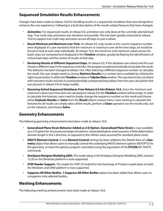 Sequenced Simulation Results Enhancements
Changes have been made at release 10.0 for handling results in a sequenced simulation that were designed to
enhance the user experience. Following is a brief description of the results related features that have changed.
• Animation. For sequenced results at release 9.0, animation was only done at the currently selected load
step. True multi-step animation was therefore not possible. This has been greatly enhanced at release
10.0 to support true multi-step animation across all steps or just a subset.
• Result Minimum and Maximum over Time. At release 9.0, only results at the current sequence number
were displayed. If a user wanted to find the minimum or maximum over all the time steps, he would be
forced to look at each step individually. At release 10.0, the minimum and maximum values across the
loads steps are computed and displayed in the Timeline window, greatly facilitating the identification of
critical load steps and the review of results at that step.
• Reviewing Results at Different Sequenced Steps. At release 9.0, if the database was solved and the user
choose a different step in the sequence controller, the program would automatically recalculate the result.
This behavior has been changed at release 10.0. After selecting a different sequence number, to calculate
the result, the user simply needs to choose Retrieve Results in a context menu available by clicking the
rightmousebuttonineithertheTimelinewindoworTabularDatawindow.Thiswasdonetobeconsistent
with transient results and also to avoid potentially unexpected long delays from the auto calculation that
was present in release 9.0 on large models.
• Resuming Solved Sequenced Databases From Release 9.0 into Release 10.0. Since the minimum and
maximum values over time were not calculated at release 9.0, the Timeline window will be empty. In order
to calculate the histories, users need to simply change the sequence number on the result and choose
either Evaluate Results or Solve from the Result object context menu. Users wishing to calculate the
histories for all results can simply select all the results, perform a Clean operation (on the results only, not
on the solution), and choose Solve.
Geometry Enhancements
The following geometry enhancements have been made at release 10.0:
• Generalized Plane Strain Behavior Added as 2-D Option. Generalized Plane Strain is now available
as a 2-D option for structural and shape simulations. Generalized plane strain assumes a finite deformation
domain length in the z direction, as opposed to the infinite value assumed for standard plane strain.
• ANSYS Element Control. A new Element Control setting has been added to the Details View of a Geo-
metry object that allows users to manually control the underlying ANSYS element options (KEYOPTS) for
the geometry, or have the options program controlled (using the equivalent of the ETCON,SET ANSYS
command).
• OneSpaceDesignerModeling2005.Thereader/plug-inforOneSpaceDesignerModeling2005,revision
13.20 on the Windows platform is now supported.
• STEP Reader Support. The reader for STEP (STandard for the Exchange of Product model data) on both
the Windows and UNIX platform is now supported.
• Suppress All Other Bodies. A Suppress All Other Bodies option has been added that allows users to
unsuppress only selected bodies.
Meshing Enhancements
The following meshing enhancements have been made at release 10.0:
1–5
ANSYSWorkbenchProductsReleaseNotes. ANSYSWorkbenchRelease10.0.KS302-RN.©SASIP,Inc.
Section : Simulation Release Notes for 10.0
 