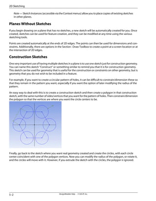 Note — Sketch Instances (accessible via the Context menus) allow you to place copies of existing sketches
in other planes.
Planes Without Sketches
If you begin drawing on a plane that has no sketches, a new sketch will be automatically created for you. Once
created, sketches can be used for feature creation, and they can be modified at any time using the various
sketching tools.
Points are created automatically at the ends of 2D edges. The points can then be used for dimensions and con-
straints. Additionally, there are options in the Section : Draw Toolbox to create a point at a screen location or at
the intersection of 2D edges.
Construction Sketches
One very important use of having multiple sketches in a plane is to use one sketch just for construction geometry.
You can name this sketch “Construct” or something similar to remind you that it is for construction geometry.
This sketch can be used for geometry that is useful for the construction or constraints on other geometry, but is
geometry that you do not wish to be included in a feature.
For example, if you want to create a circular pattern of holes, it can be difficult to constrain/dimension these so
that they remain in the pattern you want, especially if you want the option of later modifying the radius of the
pattern.
An easy way to deal with this is to create a construction sketch and then create a polygon in that construction
sketch, with the same number of sides/vertices that you want for the pattern of holes. Then constrain/dimension
the polygon so that the vertices are where you want the circle centers to be.
Finally, go back to the sketch where you want real geometry created and create the circles, with each circle
center coincident with one of the polygon vertices. Now you can modify the radius of the polygon, or rotate it,
and the circles will move with it. However, if you extrude the sketch with the circles, the polygon is ignored.
DesignModeler Help . . © SAS IP, Inc.
5–2
2D Sketching
 
