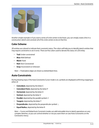 Another simple example is if you want a series of circle centers to be linear, you can simply create a line in a
construction sketch and constrain all of the circle centers to be on that line.
Color Scheme
2D entities are colored to indicate their constraint status. The colors will help you to identify sketch entities that
may require constraints or are in error. There are five colors used to denote the status of a 2D entity:
• Teal: Under-constrained
• Blue: Well Defined
• Black: Fixed
• Red: Over-Constrained
• Gray: Inconsistent or Unknown
Note — Fixed plane edges are drawn as dotted black lines.
Auto Constraints
During drawing input, if the Auto Constraints Cursor mode is on, symbols are displayed confirming snapping to
either of:
• Coincident, depicted by the letter C
• Coincident Point, depicted by the letter P
• Horizontal, depicted by the letter H
• Vertical, depicted by the letter V
• Parallel, depicted by the parallel symbol: //
• Tangent, depicted by the letter T
• Perpendicular, depicted by the perpendicular symbol: ⊥
• Equal Radius, depicted by the letter R
Note — Cursor and Global Auto Constraint modes can add noticeable time to sketch operations on very
complex sketches, so you can control whether or not you want them on (see Auto Constraints on the
Constraints menu).
5–3
DesignModeler Help . . © SAS IP, Inc.
Section : Auto Constraints
 