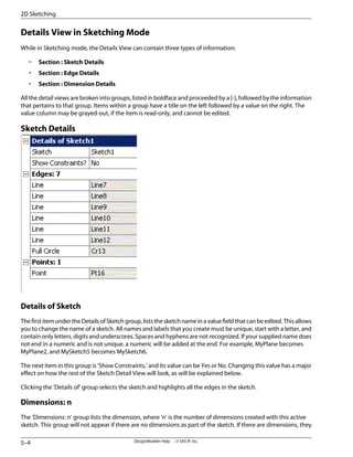 Details View in Sketching Mode
While in Sketching mode, the Details View can contain three types of information:
• Section : Sketch Details
• Section : Edge Details
• Section : Dimension Details
All the detail views are broken into groups, listed in boldface and proceeded by a [-], followed by the information
that pertains to that group. Items within a group have a title on the left followed by a value on the right. The
value column may be grayed-out, if the item is read-only, and cannot be edited.
Sketch Details
Details of Sketch
The first item under the Details of Sketch group, lists the sketch name in a value field that can be edited. This allows
you to change the name of a sketch. All names and labels that you create must be unique, start with a letter, and
contain only letters, digits and underscores. Spaces and hyphens are not recognized. If your supplied name does
not end in a numeric and is not unique, a numeric will be added at the end. For example, MyPlane becomes
MyPlane2, and MySketch5 becomes MySketch6.
The next item in this group is 'Show Constraints,' and its value can be Yes or No. Changing this value has a major
effect on how the rest of the Sketch Detail View will look, as will be explained below.
Clicking the 'Details of' group selects the sketch and highlights all the edges in the sketch.
Dimensions: n
The 'Dimensions: n' group lists the dimension, where 'n' is the number of dimensions created with this active
sketch. This group will not appear if there are no dimensions as part of the sketch. If there are dimensions, they
DesignModeler Help . . © SAS IP, Inc.
5–4
2D Sketching
 