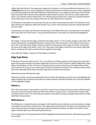 will be listed item by item. Their appearance depends on whether or not they are Reference dimensions. If it is
a Reference dimension, its name is displayed enclosed in parenthesis in the title area, and its value is displayed
in a read-only background value field. Otherwise, if the dimension is not a Reference dimension, then the title
field is preceded with a check box (provided the model has been saved to a file and has a valid model name)
which, once checked, will be marked with a “D” indicating that the dimension is driven by a Design Parameter.
Once a dimension is driven by a Design Parameter, its value field becomes read-only.
If a dimension's value field is not read-only, then you can select it and change the value. The sketch(es) on this
plane will then be updated to reflect this change. You can then click Generate to have this change reflected in
your 3D model.
In general, you can select any dimension by selecting it in the Model View area, or by selecting it in the details
view. If you select the “Dimensions: n” group, all the dimensions in the sketch are selected and highlighted.
Edges: n
The “Edges: n” group, lists the edges contained in the sketch, where 'n' is the number of edges in the sketch. The
format of this group is strongly affected by the setting of the “Show Constraints” switch above. If the switch is
set to “No”, then each of the edges is listed as an element of this group, with its type as the title, and its value
the name of the edge. If the switch is set to “Yes”, then each of the edges is listed as its own group, 'Edge Type
Name,' containing a list with constraints that are applied to that edge.
If you select the “Edges: n” group, all of the edges are selected.
Edge Type Name
If the Show Constraints switch is set to “Yes,” you will get one of these groups for each edge and construction
point that has been created in this sketch. Edge types can be Line, Circle, Circular Arc, Ellipse, Elliptical Arc, Open
Spline, Closed Spline, or Point. The items in this group (if any) are the constraints on the edge itself, and then
any constraints on its start, end, or center point if they exist and have constraints. The constraint will be named
and in the value field will be shown the other edge that is named in the constraint.
Selecting the group will select the edge.
Selecting one of the constraints actually selects the constraint, though these cannot be seen, and highlights the
edges involved in the constraint. If you select one of the constraints, and then hit Delete, the constraint is deleted,
not the highlighted edges.
Points: n
If the “Show Constraints” switch above is set to “No,” and you have created construction points while this sketch
was active, these construction points are listed in the 'Points: n' group, where 'n' denotes their number. If the
constraint switch is set to “Yes,” then they are created as “Point Name” groups and appear identical to the “Edge
Type Name” groups above.
References: n
The 'References: n' group lists points and edges in other sketches that are directly connected to points or edges
in this sketch via constraints or dimensions. The origin point and axis lines for the plane are not listed here, but
if you have more than one sketch in your plane and put a dimension between an edge in one sketch and an
edge in another sketch, you will see this group show up.
You can select items in this group and they will be highlighted and selected. However, selecting the group itself
has no effect.
5–5
DesignModeler Help . . © SAS IP, Inc.
Section : Details View in Sketching Mode
 