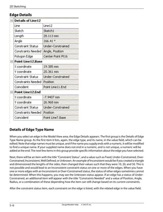 Edge Details
Details of Edge Type Name
When you select an edge in the Model View area, the Edge Details appears. The first group is the Details of Edge
Type Name group. As the first item it lists, again, the edge type, and its name, in the value field, which can be
edited. Note that edge names must be unique, and if the name you supply ends with a numeric, it will be modified
to find a unique name. If your supplied name does not end in a numeric, and is not unique, a numeric will be
added at the end. The next few items in this group provide specific information about the edge you have selected.
Next, there will be an item with the title “Constraint Status”, and a value such as Fixed, Under-Constrained, Over-
Constrained,Inconsistent,WellDefined,orUnknown.AnexampleofInconsistentwouldbeifyoucreatedatriangle
and dimensioned the lengths of the sides, then changed their values such that they were 10, 20, and 50. This is
not possible and would lead to an Inconsistent constraint status on one or more of the edges. When you have
one or more edges with an Inconsistent or Over-Constrained status, the status of other edges sometimes cannot
be determined. When this happens, you may see the Unknown status appear. If an edge has a status of Under-
Constrained, an additional item will appear with the title “Constraints Needed” and a value of Position, Angle,
Radius, or a combination of these depending how the item can still change based on its current constraints.
After the constraint status item, each constraint on the edge is listed, with the related edge in the value field.
DesignModeler Help . . © SAS IP, Inc.
5–6
2D Sketching
 