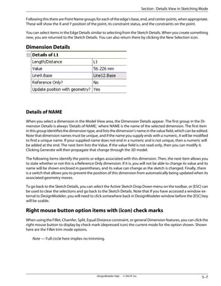 Following this there are Point Name groups for each of the edge's base, end, and center points, when appropriate.
These will show the X and Y position of the point, its constraint status, and the constraints on the point.
You can select items in the Edge Details similar to selecting from the Sketch Details. When you create something
new, you are returned to the Sketch Details. You can also return there by clicking the New Selection icon.
Dimension Details
Details of NAME
When you select a dimension in the Model View area, the Dimension Details appear. The first group in the Di-
mension Details is always 'Details of NAME,' where NAME is the name of the selected dimension. The first item
inthisgroupidentifiesthedimensiontype,andliststhedimension'snameinthevaluefield,whichcanbeedited.
Note that dimension names must be unique, and if the name you supply ends with a numeric, it will be modified
to find a unique name. If your supplied name does not end in a numeric and is not unique, then a numeric will
be added at the end. The next item lists the Value. If the value field is not read-only, then you can modify it.
Clicking Generate will then propagate that change through the 3D model.
The following items identify the points or edges associated with this dimension. Then, the next item allows you
to state whether or not this is a Reference Only dimension. If it is, you will not be able to change its value and its
name will be shown enclosed in parentheses, and its value can change as the sketch is changed. Finally, there
is a switch that allows you to prevent the position of this dimension from automatically being updated when its
associated geometry moves.
To go back to the Sketch Details, you can select the Active Sketch Drop Down menu on the toolbar, or [ESC] can
be used to clear the selections and go back to the Sketch Details. Note that if you have accessed a window ex-
ternal to DesignModeler, you will need to click somewhere back in DesignModeler window before the [ESC] key
will be usable.
Right mouse button option items with (icon) check marks
When using the Fillet, Chamfer, Split, Equal Distance constraint, or general Dimension features, you can click the
right mouse button to display by check mark (depressed icon) the current mode for the option shown. Shown
here are the Fillet trim mode options.
Note — Full circle here implies no trimming.
5–7
DesignModeler Help . . © SAS IP, Inc.
Section : Details View in Sketching Mode
 