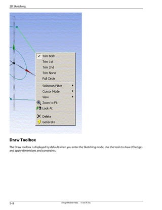 Draw Toolbox
The Draw toolbox is displayed by default when you enter the Sketching mode. Use the tools to draw 2D edges
and apply dimensions and constraints.
DesignModeler Help . . © SAS IP, Inc.
5–8
2D Sketching
 