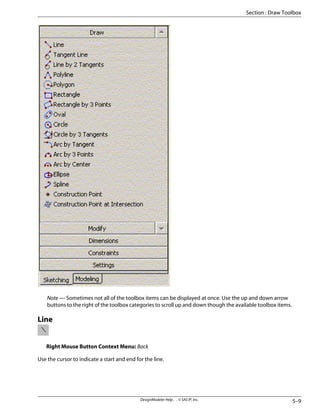 Note — Sometimes not all of the toolbox items can be displayed at once. Use the up and down arrow
buttons to the right of the toolbox categories to scroll up and down though the available toolbox items.
Line
Right Mouse Button Context Menu: Back
Use the cursor to indicate a start and end for the line.
5–9
DesignModeler Help . . © SAS IP, Inc.
Section : Draw Toolbox
 