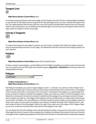 Tangent Line
Right Mouse Button Context Menu: Back
Tomaintaintangencybetweenalineandanedge,usetheTangentLinetool.Clickonanexistingedgeorendpoint
to start the line. It will rubber band as tangent to the selected edge and you can then indicate the length of the
line. The rubber band line will not stay under the cursor, but instead, its length will be based on the cursor location,
while its start and direction are controlled by the selected edge. To ensure that you are tangent to the end of an
edge, select its endpoint, not the actual edge.
Line by 2 Tangents
Right Mouse Button Context Menu: Back
To create a line tangent to two edges (or points), use the Line by 2 Tangents tool. Select two edges or points
near the desired tangent location on each edge. The defined line will start and end at the tangency location on
each selection.
Polyline
Right Mouse Button Context Menu: Open End, Closed End, Back
To draw a closed or open polygon, use the Polyline tool. The Polyline tool allows you to draw a series of connected
lines. You need to use one of the right mouse button options, Open End or Closed End, to finish your input and
actually define the lines.
Polygon
Toolbox check/edit box: n=
Right Mouse Button Context Menu: Back
The Polygon tool allows you to draw regular polygons with n = 3-36 sides. You set the number of sides via an
edit box on the toolbox item. Then you enter a center location and the location of one of the vertices. The polygon
is then created, along with a center point. This center point is important to the polygon, as a special type of in-
ternal constraint is created to maintain the polygon's shape, even when you rotate or resize the polygon. If you
delete the central point, the internal constraint is deleted and the polygon may no longer maintain its shape
when changes are made to it. The edges of the Polygon are lines, just like those you could create with the basic
Line function, or Polyline. The main difference is that this internal constraint makes sure the polygon retains its
shape. If you select a center point of a polygon, you will see in its detail view that it lists 'Polygon Center', with
the number of sides for the full polygon show to the right. If you select one of the edges, it lists 'Polygon Edge'
as one of its constraints and shows the center point of the polygon to the right.
You can delete lines from the polygon and it will still maintain its shape, as long as the center point and at least
three edge lines remain. However, when a polygon line is deleted, the adjacent lines remain in the correct location
and angle, but the neighboring endpoints can be either trimmed back or extended without violating the polygon
DesignModeler Help . . © SAS IP, Inc.
5–10
2D Sketching
 