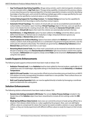 • Gap Tool Expands Gap Sizing Capability. All gap sizing controls, used in electromagnetic simulations,
are now included within a Gap Tool object. The gap sizing capability, introduced at the previous release,
is more robust because of an improved algorithm. It has been expanded to include a control for identifying
face/edge or face/face pairs, and controls for defining multiple gaps within a range specified by the user.
The range can be specified as numerical values or as CAD parameters.
• Contact Sizing Support for Face/Edge Contact. The Contact Sizing tool now has the capability for
creating elements from face/edge as well as face/face contact regions.
• Automatic Virtual Topology. The creation of virtual cells can now be accomplished automatically for
surface bodies in Simulation. Upon inserting a Virtual Topology object in the tree, users can specify cri-
terion in the Details View for creating virtual cells. After choosing the Generate Virtual Cells context
menu option, Virtual Cell objects that match the criterion are automatically inserted in the tree.
• Hard Divisions. An Edge Behavior option has been added to the Sizing control that allows users to
define hard divisions or element size on a body face or edge. Using hard divisions ignores any
Curv/Proximity or Element Size global settings.
• MethodOptionsforUniformMeshing. Options have been added to the Method mesh control tool that
creates a uniform mesh of all quad elements or a combination of quad and triangular elements, over the
entire part of a selected surface body. The methods are governed by a Defeaturing Tolerance and an
Element Size specification value that is a user input.
• Renaming Mesh Control Tools. Any of the mesh control tools can be renamed to include the name of
the part or body by using a new Rename Based on Definition right mouse button context menu option.
For example, a Refinement tool scoped to a body named Tube can be renamed to Refinement on Tube
using this new option.
Loads/Supports Enhancements
The following loads/supports enhancements have been made at release 10.0:
• Radiation Thermal Load. A new Radiation load has been added for thermal analyses, applicable to 3-D
modelfacesand2-Dmodeledges.AdjustablesettingsintheDetailsViewincludeEmissivityandAmbient
Temperature.
• ANSYS CFX Load Transfer. A one way transfer of fluid-structure boundary pressure loads from an ANSYS
CFX solution on to the corresponding Simulation model faces is now possible. These surfaces forces are
imported as pressure loads in Simulation.
• Bolt Load Scoping Expanded. Bolts can now be applied directly to bodies by leveraging a coordinate
system to determine the cutting plane.
Solution Enhancements
The following solution enhancements have been made at release 10.0:
• Remote Unix Settings Included in WB Cluster The remote Solver Process Settings included in the
Details View of the Solution object have been streamlined to include all Unix settings under the WB
Cluster.
• Weak Spring Stiffness Value Control. Users now can control the amount of weak spring stiffness for a
solution. Prior releases relied strictly on a value supplied by the program. Now, users can add higher
stiffness values to compensate for values that may be too weak to enable a solution or cause rigid body
motion, or they can merely experiment with different stiffness values to study the impact on their simula-
tion.
ANSYSWorkbenchProductsReleaseNotes. ANSYSWorkbenchRelease10.0.KS302-RN.©SASIP,Inc.
1–6
ANSYS Workbench Products Release Notes for 10.0
 