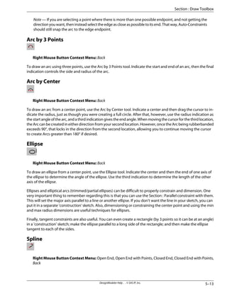 Note — If you are selecting a point where there is more than one possible endpoint, and not getting the
direction you want, then instead select the edge as close as possible to its end. That way, Auto-Constraints
should still snap the arc to the edge endpoint.
Arc by 3 Points
Right Mouse Button Context Menu: Back
To draw an arc using three points, use the Arc by 3 Points tool. Indicate the start and end of an arc, then the final
indication controls the side and radius of the arc.
Arc by Center
Right Mouse Button Context Menu: Back
To draw an arc from a center point, use the Arc by Center tool. Indicate a center and then drag the cursor to in-
dicate the radius, just as though you were creating a full circle. After that, however, use the radius indication as
the start angle of the arc, and a third indication gives the end angle. When moving the cursor for the third location,
the Arc can be created in either direction from your second location. However, once the Arc being rubberbanded
exceeds 90°, that locks in the direction from the second location, allowing you to continue moving the cursor
to create Arcs greater than 180° if desired.
Ellipse
Right Mouse Button Context Menu: Back
To draw an ellipse from a center point, use the Ellipse tool. Indicate the center and then the end of one axis of
the ellipse to determine the angle of the ellipse. Use the third indication to determine the length of the other
axis of the ellipse.
Ellipses and elliptical arcs (trimmed/partial ellipses) can be difficult to properly constrain and dimension. One
very important thing to remember regarding this is that you can use the Section : Parallel constraint with them.
This will set the major axis parallel to a line or another ellipse. If you don't want the line in your sketch, you can
put it in a separate 'construction' sketch. Also, dimensioning or constraining the center point and using the min
and max radius dimensions are useful techniques for ellipses.
Finally, tangent constraints are also useful. You can even create a rectangle (by 3 points so it can be at an angle)
in a 'construction' sketch; make the ellipse parallel to a long side of the rectangle; and then make the ellipse
tangent to each of the sides.
Spline
Right Mouse Button Context Menu: Open End, Open End with Points, Closed End, Closed End with Points,
Back
5–13
DesignModeler Help . . © SAS IP, Inc.
Section : Draw Toolbox
 