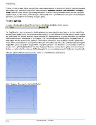 To draw a closed or open spline, use the Spline tool. Create the spline by indicating a series of control points and
then use the right mouse button to finish the spline either Open End or Closed End, with Points or without
Points. The with Points options will create points at the locations used to create the spline that are associated
with the spline, like the center points of circles. These points have a special form of coincident constraint to the
spline that prevents them from sliding along the spline.
Flexible Splines
To create a flexible spline, click on the toolbox check/edit box beside the Spline feature.
The 'Flexible' check box can be used to decide whether you want the spline you create to be rigid (default), or
flexible (if you check the box). A rigid spline can be moved or rotated, but its actual shape will not change (unless
you later change it to flexible). You can change the shape of a flexible spline by assigning constraints (e.g. tangent
lines at its endpoints), dimensions, or by using the Drag function to move defining points, tangent curves, or
other edges that are related to the spline via constraints or dimensions. Note that if you create a spline 'with
Points', those points remain at fixed locations along the curve. These are very useful for dragging to modify the
shape of the spline. The Section : Edge Details for a spline contains a line that allows you to change whether of
not you want a spline to be flexible or not. Note that currently, if you create a Closed spline, it will be set to non-
flexible, no matter what the setting of the Flexible option is and cannot be changed in the Section : Edge Details.
A flexible spline exhibits the characteristics similar to a “flexible ruler” as illustrated.
Before dragging the endpoint of a flexible Spline.
DesignModeler Help . . © SAS IP, Inc.
5–14
2D Sketching
 