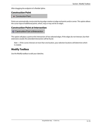 After dragging the endpoint of a flexible Spline.
Construction Point
Points are automatically constructed during edge creation at edge end points and/or center. This option allows
the cursor input of additional points, which, may or may not lie on edges.
Construction Point at Intersection
This option will place a point at the intersection of two selected edges. If the edges do not intersect, but their
extensions would, this extended intersection will be found.
Note — If the curves intersect at more than one location, your selection locations will determine which
is created.
Modify Toolbox
Use the Modify toolbox to edit your sketches.
5–15
DesignModeler Help . . © SAS IP, Inc.
Section : Modify Toolbox
 