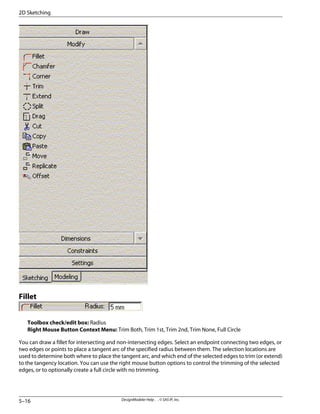 Fillet
Toolbox check/edit box: Radius
Right Mouse Button Context Menu: Trim Both, Trim 1st, Trim 2nd, Trim None, Full Circle
You can draw a fillet for intersecting and non-intersecting edges. Select an endpoint connecting two edges, or
two edges or points to place a tangent arc of the specified radius between them. The selection locations are
used to determine both where to place the tangent arc, and which end of the selected edges to trim (or extend)
to the tangency location. You can use the right mouse button options to control the trimming of the selected
edges, or to optionally create a full circle with no trimming.
DesignModeler Help . . © SAS IP, Inc.
5–16
2D Sketching
 