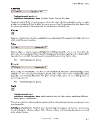 Chamfer
Toolbox check/edit box: Length
Right Mouse Button Context Menu: Trim Both, Trim 1st, Trim 2nd, Trim None
You can draw a chamfer for intersecting and non-intersecting edges. Select an endpoint connecting two edges,
or edges to create a chamfer line “breaking” the corner between them. The length specified is the distance from
the intersection location of the edges to each of the endpoints of the chamfer line.
Corner
Selecttwoedgestotrimorextendasneededtotheirintersectionlocation.Whereyouselecttheedgesdetermines
which end of the edge is modified.
Trim
Select an edge in an area where you want it to be trimmed. The portion of the edge up to its intersection with
other edge, axis line, or point will be removed. If the edge does not intersect anything, it will be deleted. If the
Ignore Axis box is checked, then axis lines will be ignored when determining the trim extent.
Note — Preselected edges are ignored.
Extend
Select an edge near the end of the edge that you want extended to its intersection with another edge, axis line,
or point. If you have previously trimmed a spline, Extend can be used on it. However, it cannot extend a spline
beyond the ends of its original definition. If the Ignore Axis box is checked, then axis lines will be ignored when
determining extensions.
Note — Preselected edges are ignored.
Split
Toolbox check/edit box: n
Right Mouse Button Context Menu: Split Edge at Selection, Split Edges at Point, Split Edge at All Points,
Split Edge into n Equal Segments
There are several distinct right mouse button options to this function, so be sure to choose which you want before
selecting an edge.
SplitEdgeatSelection: Set as the default option, it splits an edge into two pieces at the selection location, unless
the selected edge is a full circle or ellipse. If it is a full circle or ellipse, both start and end endpoints are created
at the selection location.
5–17
DesignModeler Help . . © SAS IP, Inc.
Section : Modify Toolbox
 