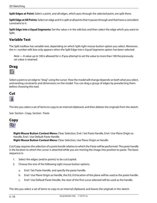 Split Edges at Point: Select a point, and all edges, which pass through the selected point, are split there.
SplitEdgeatAllPoints: Select an edge and it is split at all points that it passes through and that have a coincident
constraint to it.
Split Edge into n Equal Segments: Set the value n in the edit box and then select the edge which you want to
Split.
Variable Text
The Split toolbox has variable text, depending on which Split right mouse button option you select. Moreover,
the n= number edit box only appears when the Split Edge into n Equal Segments option has been selected.
Note — A value up to 100 is allowed for n. If you attempt to set the value to more than 100 the prevously-
set value is retained.
Drag
Select a point or an edge to “drag” using the cursor. How the model will change depends on both what you select,
and existing constraints and dimensions on the model. You can drag a group of edges by preselecting them
before choosing this tool.
Cut
This lets you select a set of items to copy to an internal clipboard, and then deletes the originals from the sketch.
See: Section : Copy, Section : Paste
Copy
Right Mouse Button Context Menu: Clear Selection, End / Set Paste Handle, End / Use Plane Origin as
Handle, End / Use Default Paste Handle
Right Mouse Button Context Menu: Clear Selection, Use Plane Origin as Handle
Cut/Copy requires the selection of a pastehandle relative to which the Paste will be performed. The paste handle
is the location to which the cursor is attached while you are moving the image into position to paste. The basic
sequence is:
1. Select the edges (and/or points) to be cut/copied.
2. Choose the one of the following right mouse button options.
a. End / Set Paste Handle, and specify the paste handle.
b. End / Use Plane Origin as Handle, the 0.0, 0.0 location of the plane will be used as the paste handle.
c. End / Use Default Paste Handle, the start of the first curve selected will be used as the handle.
This lets you select a set of items to copy to an internal clipboard, and leaves the originals in the sketch.
DesignModeler Help . . © SAS IP, Inc.
5–18
2D Sketching
 