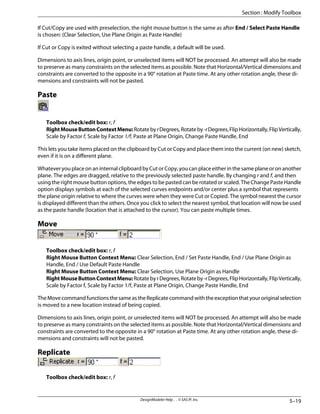 If Cut/Copy are used with preselection, the right mouse button is the same as after End / Select Paste Handle
is chosen: (Clear Selection, Use Plane Origin as Paste Handle)
If Cut or Copy is exited without selecting a paste handle, a default will be used.
Dimensions to axis lines, origin point, or unselected items will NOT be processed. An attempt will also be made
to preserve as many constraints on the selected items as possible. Note that Horizontal/Vertical dimensions and
constraints are converted to the opposite in a 90° rotation at Paste time. At any other rotation angle, these di-
mensions and constraints will not be pasted.
Paste
Toolbox check/edit box: r, f
RightMouseButtonContextMenu:RotatebyrDegrees,Rotateby-rDegrees,FlipHorizontally,FlipVertically,
Scale by Factor f, Scale by Factor 1/f, Paste at Plane Origin, Change Paste Handle, End
This lets you take items placed on the clipboard by Cut or Copy and place them into the current (on new) sketch,
even if it is on a different plane.
Whatever you place on an internal clipboard by Cut or Copy, you can place either in the same plane or on another
plane. The edges are dragged, relative to the previously selected paste handle. By changing r and f, and then
using the right mouse button options, the edges to be pasted can be rotated or scaled. The Change Paste Handle
option displays symbols at each of the selected curves endpoints and/or center plus a symbol that represents
the plane origin relative to where the curves were when they were Cut or Copied. The symbol nearest the cursor
is displayed different than the others. Once you click to select the nearest symbol, that location will now be used
as the paste handle (location that is attached to the cursor). You can paste multiple times.
Move
Toolbox check/edit box: r, f
Right Mouse Button Context Menu: Clear Selection, End / Set Paste Handle, End / Use Plane Origin as
Handle, End / Use Default Paste Handle
Right Mouse Button Context Menu: Clear Selection, Use Plane Origin as Handle
RightMouseButtonContextMenu:RotatebyrDegrees,Rotateby-rDegrees,FlipHorizontally,FlipVertically,
Scale by Factor f, Scale by Factor 1/f, Paste at Plane Origin, Change Paste Handle, End
TheMovecommandfunctionsthesameastheReplicatecommandwiththeexceptionthatyouroriginalselection
is moved to a new location instead of being copied.
Dimensions to axis lines, origin point, or unselected items will NOT be processed. An attempt will also be made
to preserve as many constraints on the selected items as possible. Note that Horizontal/Vertical dimensions and
constraints are converted to the opposite in a 90° rotation at Paste time. At any other rotation angle, these di-
mensions and constraints will not be pasted.
Replicate
Toolbox check/edit box: r, f
5–19
DesignModeler Help . . © SAS IP, Inc.
Section : Modify Toolbox
 