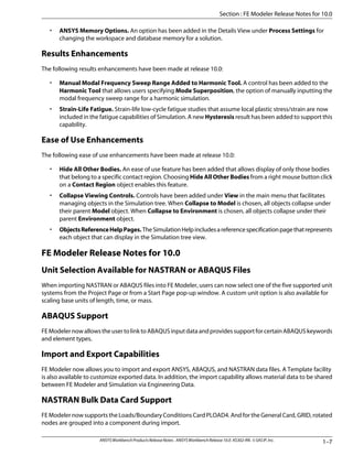 • ANSYS Memory Options. An option has been added in the Details View under Process Settings for
changing the workspace and database memory for a solution.
Results Enhancements
The following results enhancements have been made at release 10.0:
• Manual Modal Frequency Sweep Range Added to Harmonic Tool. A control has been added to the
Harmonic Tool that allows users specifying Mode Superposition, the option of manually inputting the
modal frequency sweep range for a harmonic simulation.
• Strain-Life Fatigue. Strain-life low-cycle fatigue studies that assume local plastic stress/strain are now
included in the fatigue capabilities of Simulation. A new Hysteresis result has been added to support this
capability.
Ease of Use Enhancements
The following ease of use enhancements have been made at release 10.0:
• Hide All Other Bodies. An ease of use feature has been added that allows display of only those bodies
that belong to a specific contact region. Choosing Hide All Other Bodies from a right mouse button click
on a Contact Region object enables this feature.
• Collapse Viewing Controls. Controls have been added under View in the main menu that facilitates
managing objects in the Simulation tree. When Collapse to Model is chosen, all objects collapse under
their parent Model object. When Collapse to Environment is chosen, all objects collapse under their
parent Environment object.
• ObjectsReferenceHelpPages.TheSimulationHelpincludesareferencespecificationpagethatrepresents
each object that can display in the Simulation tree view.
FE Modeler Release Notes for 10.0
Unit Selection Available for NASTRAN or ABAQUS Files
When importing NASTRAN or ABAQUS files into FE Modeler, users can now select one of the five supported unit
systems from the Project Page or from a Start Page pop-up window. A custom unit option is also available for
scaling base units of length, time, or mass.
ABAQUS Support
FEModelernowallowstheusertolinktoABAQUSinputdataandprovidessupportforcertainABAQUSkeywords
and element types.
Import and Export Capabilities
FE Modeler now allows you to import and export ANSYS, ABAQUS, and NASTRAN data files. A Template facility
is also available to customize exported data. In addition, the import capability allows material data to be shared
between FE Modeler and Simulation via Engineering Data.
NASTRAN Bulk Data Card Support
FE Modeler now supports the Loads/Boundary Conditions Card PLOAD4. And for the General Card, GRID, rotated
nodes are grouped into a component during import.
1–7
ANSYSWorkbenchProductsReleaseNotes. ANSYSWorkbenchRelease10.0.KS302-RN.©SASIP,Inc.
Section : FE Modeler Release Notes for 10.0
 