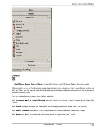 General
Right Mouse Button Context Menu: Horizontal, Vertical, Length/Distance, Radius, Diameter, Angle
Allows creation of any of the dimension types, depending on what edge(s) and right mouse button options are
selected. When you use a single edge for Horizontal, Vertical, or Length/Distance dimensions, the dimension is
actually to its endpoints.
The right mouse button changes after the first selection:
After Horizontal, Vertical, Length/Distance, selected: (Horizontal, Vertical, Length/Distance, Angle, Select Pair,
Cancel)
After Sketch (straight) line selected: (Horizontal, Vertical, Length/Distance, Angle, Select Pair, Cancel)
After Radius, Diameter, or a sketch circle or ellipse selected: (Radius, Diameter, Select Pair, Cancel)
After Angle, or a sketch point selected: (Horizontal, Vertical, Length/Distance, Cancel)
5–23
DesignModeler Help . . © SAS IP, Inc.
Section : Dimensions Toolbox
 