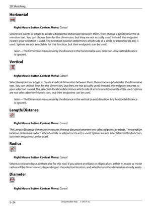 Horizontal
Right Mouse Button Context Menu: Cancel
Select two points or edges to create a horizontal dimension between them, then choose a position for the di-
mension text. You can choose lines for the dimension, but they are not actually used. Instead, the endpoint
nearest your selection is used. The selection location determines which side of a circle or ellipse (or its arc) is
used. Splines are not selectable for this function, but their endpoints can be used.
Note—TheDimensionmeasuresonlythedistanceinthehorizontal(x-axis)direction.Anyverticaldistance
is ignored.
Vertical
Right Mouse Button Context Menu: Cancel
Select two points or edges to create a vertical dimension between them, then choose a position for the dimension
text. You can choose lines for the dimension, but they are not actually used. Instead, the endpoint nearest to
your selection is used. The selection location determines which side of a circle or ellipse (or its arc) is used. Splines
are not selectable for this function, but their endpoints can be used.
Note—TheDimensionmeasuresonlythedistanceinthevertical(y-axis)direction.Anyhorizontaldistance
is ignored.
Length/Distance
Right Mouse Button Context Menu: Cancel
TheLength/Distancedimensionmeasuresthetruedistancebetweentwoselectedpointsoredges.Theselection
location determines which side of a circle or ellipse (or its arc) is used. Splines are not selectable for this function,
but their endpoints can be used.
Radius
Right Mouse Button Context Menu: Cancel
Select a circle or ellipse, or their arcs for this tool. If you select an ellipse or elliptical arc, either its major or minor
radius will be dimensioned, depending on the selection location, and whether another dimension already exists.
Diameter
Right Mouse Button Context Menu: Cancel
DesignModeler Help . . © SAS IP, Inc.
5–24
2D Sketching
 