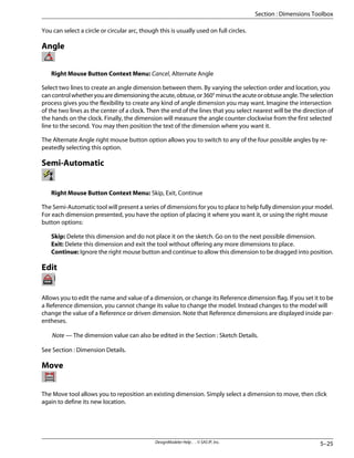 You can select a circle or circular arc, though this is usually used on full circles.
Angle
Right Mouse Button Context Menu: Cancel, Alternate Angle
Select two lines to create an angle dimension between them. By varying the selection order and location, you
cancontrolwhetheryouaredimensioningtheacute,obtuse,or360°minustheacuteorobtuseangle.Theselection
process gives you the flexibility to create any kind of angle dimension you may want. Imagine the intersection
of the two lines as the center of a clock. Then the end of the lines that you select nearest will be the direction of
the hands on the clock. Finally, the dimension will measure the angle counter clockwise from the first selected
line to the second. You may then position the text of the dimension where you want it.
The Alternate Angle right mouse button option allows you to switch to any of the four possible angles by re-
peatedly selecting this option.
Semi-Automatic
Right Mouse Button Context Menu: Skip, Exit, Continue
The Semi-Automatic tool will present a series of dimensions for you to place to help fully dimension your model.
For each dimension presented, you have the option of placing it where you want it, or using the right mouse
button options:
Skip: Delete this dimension and do not place it on the sketch. Go on to the next possible dimension.
Exit: Delete this dimension and exit the tool without offering any more dimensions to place.
Continue: Ignore the right mouse button and continue to allow this dimension to be dragged into position.
Edit
Allows you to edit the name and value of a dimension, or change its Reference dimension flag. If you set it to be
a Reference dimension, you cannot change its value to change the model. Instead changes to the model will
change the value of a Reference or driven dimension. Note that Reference dimensions are displayed inside par-
entheses.
Note — The dimension value can also be edited in the Section : Sketch Details.
See Section : Dimension Details.
Move
The Move tool allows you to reposition an existing dimension. Simply select a dimension to move, then click
again to define its new location.
5–25
DesignModeler Help . . © SAS IP, Inc.
Section : Dimensions Toolbox
 