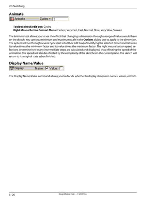 Animate
Toolbox check/edit box: Cycles
Right Mouse Button Context Menu: Fastest, Very Fast, Fast, Normal, Slow, Very Slow, Slowest
The Animate tool allows you to see the effect that changing a dimension through a range of values would have
on the sketch. You can set a minimum and maximum scale in the Options dialog box to apply to the dimension.
Thesystemwillrunthroughseveralcycles(setintoolboxeditbox)ofmodifyingtheselecteddimensionbetween
its value times the minimum factor and its value times the maximum factor. The right mouse button speed se-
lections determine how many intermediate steps are calculated and displayed, thus effecting the speed of the
animation. The speed will also be effected by the complexity of the sketches in the current plane. The sketch will
return to its original state when finished.
Display Name/Value
The Display Name/Value command allows you to decide whether to display dimension names, values, or both.
DesignModeler Help . . © SAS IP, Inc.
5–26
2D Sketching
 