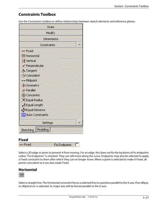 Constraints Toolbox
Use the Constraints toolbox to define relationships between sketch elements and reference planes.
Fixed
Select a 2D edge or point to prevent it from moving. For an edge, this does not fix the locations of its endpoints
unless “Fix Endpoints” is checked. They can still move along the curve. Endpoints may also be selected to apply
a Fixed constraint to them after which they can no longer move. When a point is selected to make it Fixed, all
points coincident to it are also made Fixed.
Horizontal
Select a straight line. The Horizontal constraint forces a selected line to a position parallel to the X-axis. If an ellipse,
or elliptical arc is selected, its major axis will be forced parallel to the X-axis.
5–27
DesignModeler Help . . © SAS IP, Inc.
Section : Constraints Toolbox
 