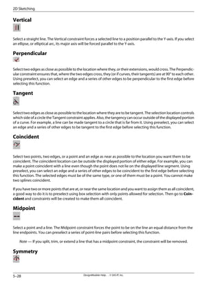 Vertical
Select a straight line. The Vertical constraint forces a selected line to a position parallel to the Y-axis. If you select
an ellipse, or elliptical arc, its major axis will be forced parallel to the Y-axis.
Perpendicular
Select two edges as close as possible to the location where they, or their extensions, would cross. The Perpendic-
ular constraint ensures that, where the two edges cross, they (or if curves, their tangents) are at 90° to each other.
Using preselect, you can select an edge and a series of other edges to be perpendicular to the first edge before
selecting this function.
Tangent
Select two edges as close as possible to the location where they are to be tangent. The selection location controls
which side of a circle the Tangent constraint applies. Also, the tangency can occur outside of the displayed portion
of a curve. For example, a line can be made tangent to a circle that is far from it. Using preselect, you can select
an edge and a series of other edges to be tangent to the first edge before selecting this function.
Coincident
Select two points, two edges, or a point and an edge as near as possible to the location you want them to be
coincident. The coincident location can be outside the displayed portion of either edge. For example, you can
make a point coincident with a line even though the point does not lie on the displayed line segment. Using
preselect, you can select an edge and a series of other edges to be coincident to the first edge before selecting
this function. The selected edges must be of the same type, or one of them must be a point. You cannot make
two splines coincident.
If you have two or more points that are at, or near the same location and you want to assign them as all coincident,
a good way to do it is to preselect using box selection with only points allowed for selection. Then go to Coin-
cident and constraints will be created to make them all coincident.
Midpoint
Select a point and a line. The Midpoint constraint forces the point to be on the line an equal distance from the
line endpoints. You can preselect a series of point-line pairs before selecting this function.
Note — If you split, trim, or extend a line that has a midpoint constraint, the constraint will be removed.
Symmetry
DesignModeler Help . . © SAS IP, Inc.
5–28
2D Sketching
 