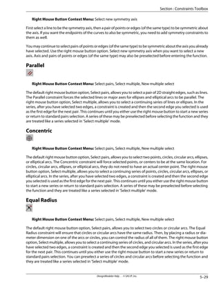 Right Mouse Button Context Menu: Select new symmetry axis
First select a line to be the symmetry axis, then a pair of points or edges (of the same type) to be symmetric about
the axis. If you want the endpoints of the curves to also be symmetric, you need to add symmetry constraints to
them as well.
You may continue to select pairs of points or edges (of the same type) to be symmetric about the axis you already
have selected. Use the right mouse button option. Select new symmetry axis when you want to select a new
axis. Axis and pairs of points or edges (of the same type) may also be preselected before entering the function.
Parallel
Right Mouse Button Context Menu: Select pairs, Select multiple, New multiple select
The default right mouse button option, Select pairs, allows you to select a pair of 2D straight edges, such as lines.
The Parallel constraint forces the selected lines or major axes for ellipses and elliptical arcs to be parallel. The
right mouse button option, Select multiple, allows you to select a continuing series of lines or ellipses. In the
series, after you have selected two edges, a constraint is created and then the second edge you selected is used
as the first edge for the next pair. This continues until you either use the right mouse button to start a new series
or return to standard pairs selection. A series of these may be preselected before selecting the function and they
are treated like a series selected in 'Select multiple' mode.
Concentric
Right Mouse Button Context Menu: Select pairs, Select multiple, New multiple select
The default right mouse button option, Select pairs, allows you to select two points, circles, circular arcs, ellipses,
or elliptical arcs. The Concentric constraint will force selected points, or centers to be at the same location. For
circles, circular arcs, ellipses, or elliptical arcs, they do not need to have an actual center point. The right mouse
button option, Select multiple, allows you to select a continuing series of points, circles, circular arcs, ellipses, or
elliptical arcs. In the series, after you have selected two edges, a constraint is created and then the second edge
you selected is used as the first edge for the next pair. This continues until you either use the right mouse button
to start a new series or return to standard pairs selection. A series of these may be preselected before selecting
the function and they are treated like a series selected in 'Select multiple' mode.
Equal Radius
Right Mouse Button Context Menu: Select pairs, Select multiple, New multiple select
The default right mouse button option, Select pairs, allows you to select two circles or circular arcs. The Equal
Radius constraint will ensure that circles or circular arcs have the same radius. Then, by placing a radius or dia-
meter dimension on one of the arcs or circles, you can control the radius of all of them. The right mouse button
option, Select multiple, allows you to select a continuing series of circles, and circular arcs. In the series, after you
have selected two edges, a constraint is created and then the second edge you selected is used as the first edge
for the next pair. This continues until you either use the right mouse button to start a new series or return to
standard pairs selection. You can preselect a series of circles and circular arcs before selecting the function and
they are treated like a series selected in 'Select multiple' mode.
5–29
DesignModeler Help . . © SAS IP, Inc.
Section : Constraints Toolbox
 