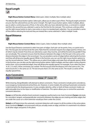 Equal Length
Right Mouse Button Context Menu: Select pairs, Select multiple, New multiple select
Thedefaultrightmousebuttonoption,Selectpairs,allowsyoutoselectapairoflines.TheEqualLengthconstraint
ensures that the selected lines are the same in length. The right mouse button option, Select multiple, allows
you to select a continuing series of lines. In the series, after you have selected two lines, a constraint is created
and then the second line you selected is used as the first line for the next pair. This continues until you either
use the right mouse button to start a new series or return to standard pairs selection. You can preselect a series
of lines before selecting the tool and they are treated like a series selected in 'Select multiple' mode.
Equal Distance
Right Mouse Button Context Menu: Select 2 pairs, Select multiple, New multiple select
Use the Equal Distance constraint to select two pairs of edges. Each pair can be points, lines, or a point and a
line. The two pairs do not have to be the same. Note that the constraint requires four edges (points or lines), one
of which may be shared. If two lines are selected as a pair, they must be, and will be forced to be parallel if they
are not already. The constraint ensures that the distance between the edges in the first pair is the same as the
distance between the edges in the second pair. You can preselect a series of edges before selecting the function,
and they will all become equally spaced. While in the function, you can use the right mouse button options to
use the second selection “twice.” This allows you to select three edges and make them all equally spaced. While
in the function, you can also use the right mouse button option, Select multiple, and then select a series of points
and/or lines. Just as preselected edges, they will all become equally spaced. For example, if you select five lines-
-A, B, C, D, and E--three constraints are created. The first ensures that the distance A-B is the same as B-C. The
next ensures B-C is the same as C-D. The last ensures that C-D is the same as D-E. The result is a series of five
equally-spaced lines.
Auto Constraints
While drawing, DesignModeler will attempt to detect constraints. These constraints include point coincidence,
curve tangency, horizontal and vertical lines, etc. However, in some models, this setting of automatic constraints
is detrimental to the drawing process. In very complex sketches, either or both of these constraint modes can
add noticeable time to the input or modification of sketches. This option allows you to control the automatic
constraint detection.
Cursor on/off decides whether local constraint snapping is performed or not. Auto Constraint Cursor only looks
for coincident, tangent, and perpendicular constraints between the edge you are creating and other edges that
are under the cursor (or a short extension would put them under the cursor).
Global on/off determines the automatic constraint detection with respect to all the entities in the active plane.
Auto Constraint Global is not processed until you actually create an edge, and then it is examined in its relation
to all other edges and points in the plane.
DesignModeler Help . . © SAS IP, Inc.
5–30
2D Sketching
 