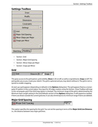 Settings Toolbox
• Section : Grid
• Section : Major Grid Spacing
• Section : Minor-Steps per Major
• Section : Snaps per Minor
Grid
This gives access to the grid options: grid visibility, Show in 2D on/off, as well as snap behavior, Snap on/off. The
grid guides you as you create your sketch. The grid is optional and you may sketch without it. The grid is not re-
quired to enable snapping.
At start-up a grid appears (depending on defaults in the Options dialog box). The grid appears fixed as a rectan-
gular XY pattern in the current plane. Any input for 2D-edge creation using the Section : Draw Toolbox will snap
to this rectangular grid if the Grid Snap option is checked. The minimum range of the grid is determined by the
Minimum Axes Length setting in the Grid Defaults section of the Options dialog box. It will expand as needed
if items are drawn outside the current grid area. It can also shrink back to its minimum range if items are deleted.
Major Grid Spacing
This option specifies the spacing for the grid. You can set the spacing in terms of the Major Grid Line Distance,
i.e., the distance between two major grid lines.
5–31
DesignModeler Help . . © SAS IP, Inc.
Section : Settings Toolbox
 
